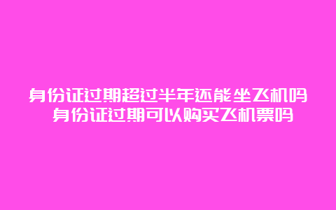 身份证过期超过半年还能坐飞机吗 身份证过期可以购买飞机票吗