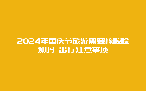 2024年国庆节旅游需要核酸检测吗 出行注意事项