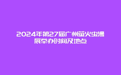 2024年第27届广州萤火虫漫展举办时间及地点