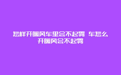 怎样开暖风车里会不起雾 车怎么开暖风会不起雾