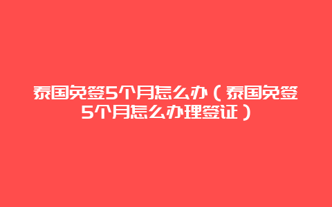 泰国免签5个月怎么办（泰国免签5个月怎么办理签证）