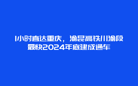 1小时直达重庆，渝昆高铁川渝段最快2024年底建成通车