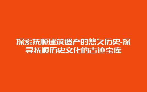 探索抚顺建筑遗产的悠久历史-探寻抚顺历史文化的古迹宝库