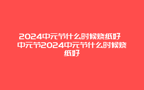 2024中元节什么时候烧纸好 中元节2024中元节什么时候烧纸好