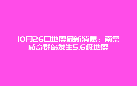 10月26日地震最新消息：南桑威奇群岛发生5.6级地震