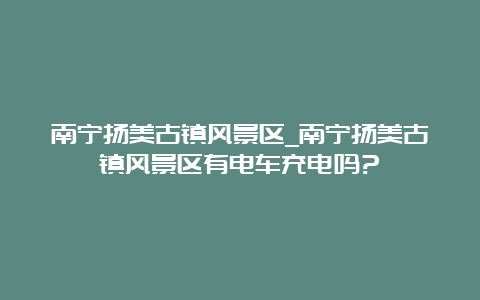 南宁扬美古镇风景区_南宁扬美古镇风景区有电车充电吗?