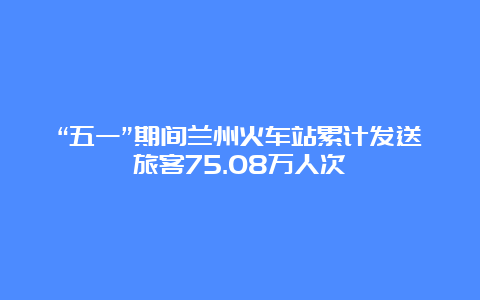 “五一”期间兰州火车站累计发送旅客75.08万人次