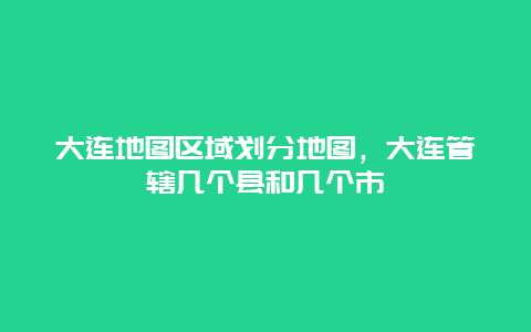 大连地图区域划分地图，大连管辖几个县和几个市