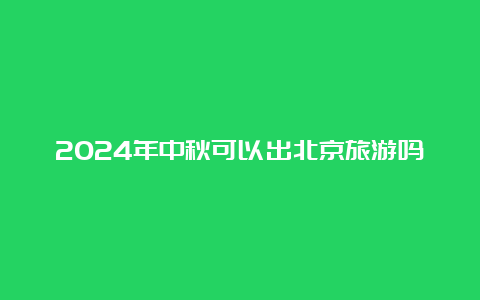 2024年中秋可以出北京旅游吗