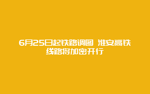 6月25日起铁路调图 淮安高铁线路将加密开行