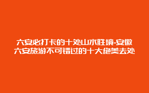 六安必打卡的十处山水胜境-安徽六安旅游不可错过的十大绝美去处