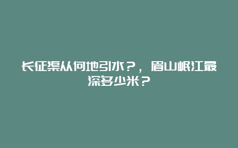 长征渠从何地引水？，眉山岷江最深多少米？