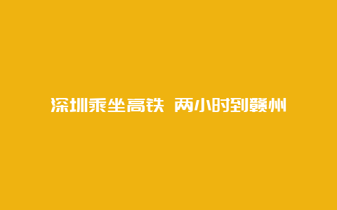 深圳乘坐高铁 两小时到赣州