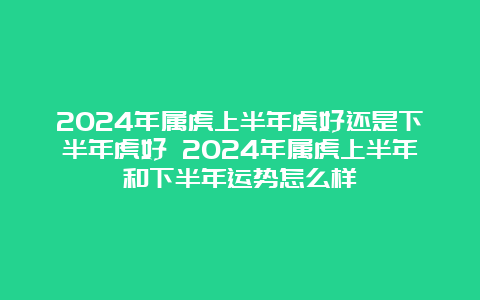 2024年属虎上半年虎好还是下半年虎好 2024年属虎上半年和下半年运势怎么样