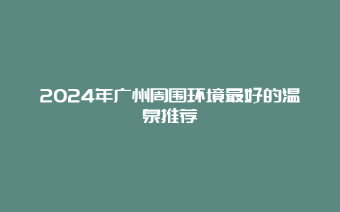 2024年广州周围环境最好的温泉推荐