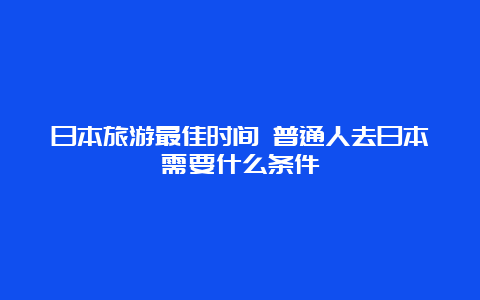 日本旅游最佳时间 普通人去日本需要什么条件