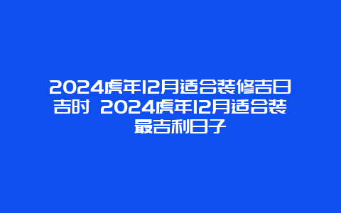 2024虎年12月适合装修吉日吉时 2024虎年12月适合装潢最吉利日子