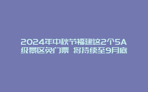 2024年中秋节福建这2个5A级景区免门票 将持续至9月底