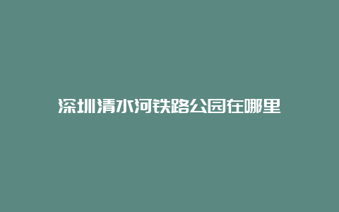 深圳清水河铁路公园在哪里