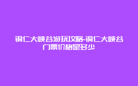 铜仁大峡谷游玩攻略-铜仁大峡谷门票价格是多少