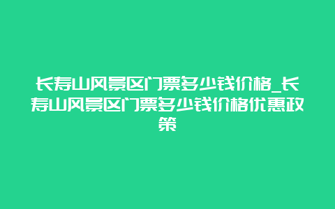 长寿山风景区门票多少钱价格_长寿山风景区门票多少钱价格优惠政策