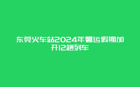 东莞火车站2024年暑运假期加开12趟列车