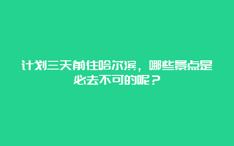 计划三天前往哈尔滨，哪些景点是必去不可的呢？