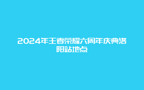 2024年王者荣耀六周年庆典洛阳站地点