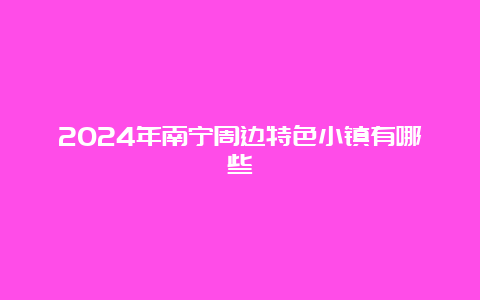 2024年南宁周边特色小镇有哪些