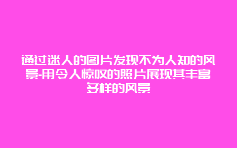 通过迷人的图片发现不为人知的风景-用令人惊叹的照片展现其丰富多样的风景