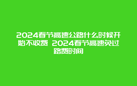 2024春节高速公路什么时候开始不收费 2024春节高速免过路费时间