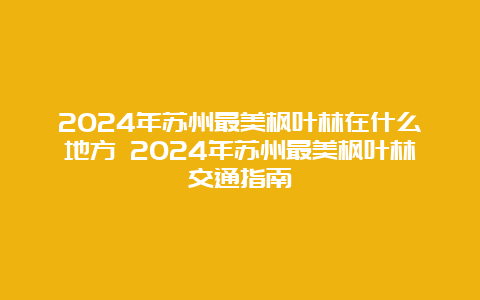 2024年苏州最美枫叶林在什么地方 2024年苏州最美枫叶林交通指南