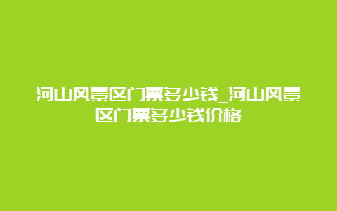 河山风景区门票多少钱_河山风景区门票多少钱价格