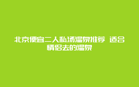 北京便宜二人私汤温泉推荐 适合情侣去的温泉