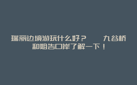 瑞丽边境游玩什么好？畹町九谷桥和姐告口岸了解一下！