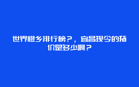 世界橙乡排行榜？，宜昌现今的猪价是多少啊？