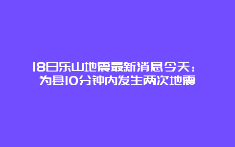 18日乐山地震最新消息今天：犍为县10分钟内发生两次地震