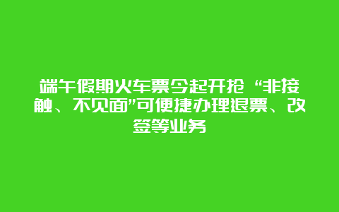 端午假期火车票今起开抢 “非接触、不见面”可便捷办理退票、改签等业务