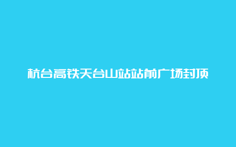 杭台高铁天台山站站前广场封顶