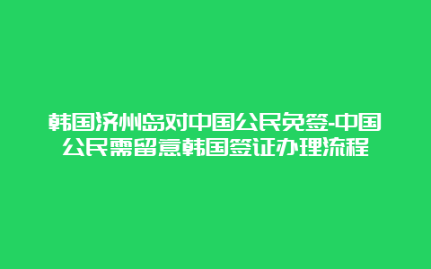 韩国济州岛对中国公民免签-中国公民需留意韩国签证办理流程