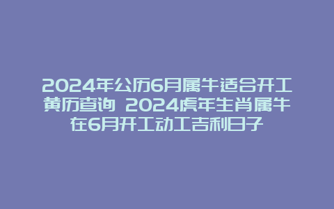 2024年公历6月属牛适合开工黄历查询 2024虎年生肖属牛在6月开工动工吉利日子