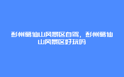 彭州葛仙山风景区自驾，彭州葛仙山风景区好玩吗