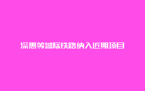 深惠等城际铁路纳入近期项目