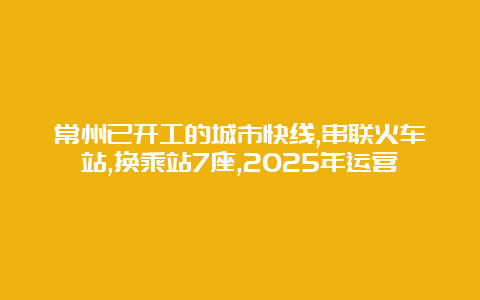 常州已开工的城市快线,串联火车站,换乘站7座,2025年运营