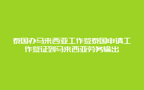 泰国办马来西亚工作签泰国申请工作签证到马来西亚劳务输出