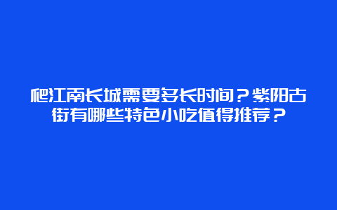 爬江南长城需要多长时间？紫阳古街有哪些特色小吃值得推荐？