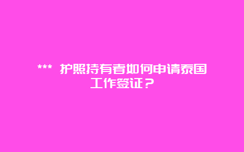 *** 护照持有者如何申请泰国工作签证？