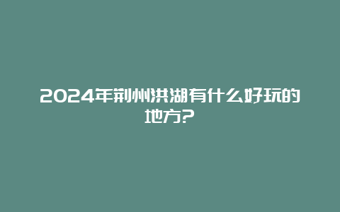 2024年荆州洪湖有什么好玩的地方?