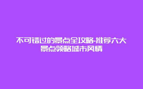 不可错过的景点全攻略-推荐六大景点领略城市风情