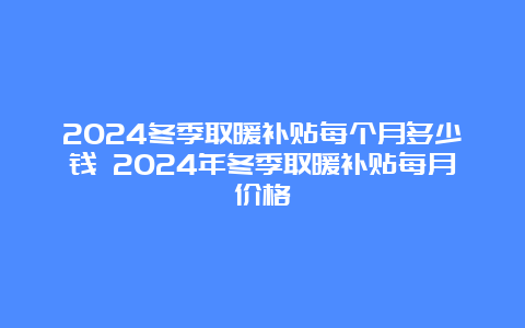 2024冬季取暖补贴每个月多少钱 2024年冬季取暖补贴每月价格